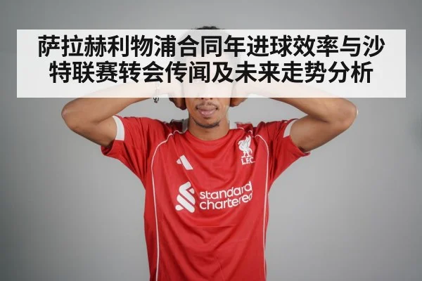 萨拉赫利物浦合同年进球效率与沙特联赛转会传闻及未来走势分析