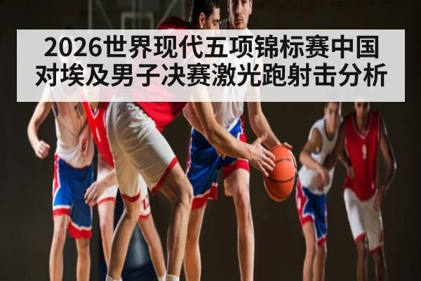 2026世界现代五项锦标赛中国对埃及男子决赛激光跑射击分析